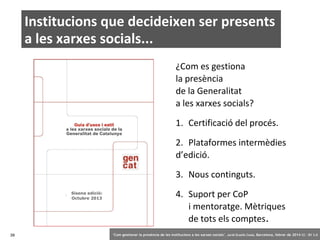 Institucions que decideixen ser presents
a les xarxes socials...
¿Com es gestiona
la presència
de la Generalitat
a les xarxes socials?
1. Certificació del procés.
2. Plataformes intermèdies
d’edició.
3. Nous continguts.
Sisena edició:
Octubre 2013

39

4. Suport per CoP
i mentoratge. Mètriques
de tots els comptes.
‘Com gestionar la presència de les institucions a les xarxes socials’ . Jordi Graells Costa. Barcelona, febrer de 2014 CC – BY 3.0

 