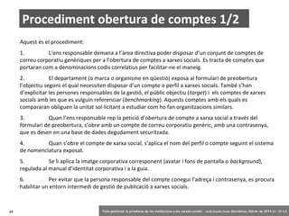 Procediment obertura de comptes 1/2
Aquest és el procediment:
1.
L’ens responsable demana a l’àrea directiva poder disposar d’un conjunt de comptes de
correu corporatiu genèriques per a l’obertura de comptes a xarxes socials. Es tracta de comptes que
portaran com a denominacions codis correlatius per facilitar-ne el maneig.
2.
El departament (o marca o organisme en qüestió) exposa al formulari de preobertura
l’objectiu segons el qual necessiten disposar d’un compte o perfil a xarxes socials. També s’han
d’explicitar les persones responsables de la gestió, el públic objectiu (target) i els comptes de xarxes
socials amb les que es vulguin referenciar (benchmarking). Aquests comptes amb els quals es
compararan obliguen la unitat sol·licitant a estudiar com ho fan organitzacions similars.
3.
Quan l’ens responsable rep la petició d’obertura de compte a xarxa social a través del
formulari de preobertura, s’obre amb un compte de correu corporatiu genèric, amb una contrasenya,
que es desen en una base de dades degudament securitzada.
4.
Quan s’obre el compte de xarxa social, s’aplica el nom del perfil o compte seguint el sistema
de nomenclatura exposat.
5.
Se li aplica la imatge corporativa corresponent (avatar i fons de pantalla o background),
regulada al manual d’identitat corporativa i a la guia.
6.
Per evitar que la persona responsable del compte conegui l’adreça i contrasenya, es procura
habilitar un entorn intermedi de gestió de publicació a xarxes socials.

44

‘Com gestionar la presència de les institucions a les xarxes socials’ . Jordi Graells Costa. Barcelona, febrer de 2014 CC – BY 3.0

 