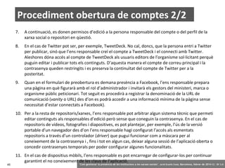 Procediment obertura de comptes 2/2
7.

A continuació, es donen permisos d’edició a la persona responsable del compte o del perfil de la
xarxa social o repositori en qüestió.

8.

En el cas de Twitter pot ser, per exemple, TweetDeck. No cal, doncs, que la persona entri a Twitter
per publicar, sinó que l’ens responsable creï el compte a TweetDeck i el connecti amb Twitter.
Aleshores dóna accés al compte de TweetDeck als usuaris editors de l’organisme sol·licitant perquè
puguin editar i publicar tots els continguts. D’aquesta manera el compte de correu principal i la
contrasenya queden restringits i es preserva la continuïtat del compte de Twitter per a la
posteritat.

9.

Quan en el formulari de preobertura es demana presència a Facebook, l’ens responsable prepara
una pàgina en què figurarà amb el rol d’administrador i invitarà els gestors del ministeri, marca o
organisme públic peticionari. Tot seguit es procedirà a registrar la denominació de la URL de
comunicació (vanity o URL) des d’on es podrà accedir a una informació mínima de la pàgina sense
necessitat d’estar connectats a Facebook).

10. Per a la resta de repositoris/xarxes, l’ens responsable pot arbitrar algun sistema tècnic que permeti
editar continguts als responsables d’edició però sense que coneguin la contrasenya. En el cas de
repositoris de vídeos, fotografies i diapositives, es pot plantejar, per exemple, l’ús de la versió
portable d’un navegador des d’on l’ens responsable hagi configurat l’accés als esmentats
repositoris a través d’un controlador (driver) que pugui funcionar com a màscara per al
coneixement de la contrasenya i , fins i tot en algun cas, deixar alguna sessió de l’aplicació oberta o
concedir contrasenyes temporals per poder configurar algunes funcionalitats.

45

11. En el cas de dispositius mòbils, l’ens responsable es pot encarregar de configurar-los per continuar
garantint el no coneixement de les claus de l’aplicació.

‘Com gestionar la presència de les institucions a les xarxes socials’ . Jordi Graells Costa. Barcelona, febrer de 2014 CC – BY 3.0

 