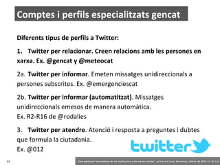 Comptes i perfils especialitzats gencat
Diferents tipus de perfils a Twitter:
1. Twitter per relacionar. Creen relacions amb les persones en
xarxa. Ex. @gencat y @meteocat
2a. Twitter per informar. Emeten missatges unidireccionals a
persones subscrites. Ex. @emergenciescat
2b. Twitter per informar (automatitzat). Missatges
unidireccionals emesos de manera automàtica.
Ex. R2-R16 de @rodalies
3. Twitter per atendre. Atenció i resposta a preguntes i dubtes
que formula la ciutadania.
Ex. @012
57

‘Com gestionar la presència de les institucions a les xarxes socials’ . Jordi Graells Costa. Barcelona, febrer de 2014 CC – BY 3.0

 