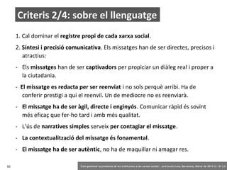 Criteris 2/4: sobre el llenguatge
1. Cal dominar el registre propi de cada xarxa social.
2. Síntesi i precisió comunicativa. Els missatges han de ser directes, precisos i
atractius:
- Els missatges han de ser captivadors per propiciar un diàleg real i proper a
la ciutadania.
- El missatge es redacta per ser reenviat i no sols perquè arribi. Ha de
conferir prestigi a qui el reenviï. Un de mediocre no es reenviarà.
- El missatge ha de ser àgil, directe i enginyós. Comunicar ràpid és sovint
més eficaç que fer-ho tard i amb més qualitat.
- L’ús de narratives simples serveix per contagiar el missatge.
- La contextualització del missatge és fonamental.
- El missatge ha de ser autèntic, no ha de maquillar ni amagar res.
62

‘Com gestionar la presència de les institucions a les xarxes socials’ . Jordi Graells Costa. Barcelona, febrer de 2014 CC – BY 3.0

 