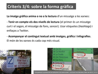 Criteris 3/4: sobre la forma gràfica
La imatge gràfica anima o no a la lectura d’un missatge a les xarxes:
- Tenir en compte els dos nivells de lectura (el primer és un missatge
curt i el segon, el missatge de fons, sencer). Usar etiquetes (hashtags) i
enllaços a Twitter.
- Acompanyar el contingut textual amb imatges, gràfics i infografies.
El món de les xarxes és cada cop més visual.

63

‘Com gestionar la presència de les institucions a les xarxes socials’ . Jordi Graells Costa. Barcelona, febrer de 2014 CC – BY 3.0

 