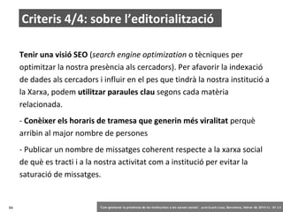 Criteris 4/4: sobre l’editorialització
Tenir una visió SEO (search engine optimization o tècniques per
optimitzar la nostra presència als cercadors). Per afavorir la indexació
de dades als cercadors i influir en el pes que tindrà la nostra institució a
la Xarxa, podem utilitzar paraules clau segons cada matèria
relacionada.
- Conèixer els horaris de tramesa que generin més viralitat perquè
arribin al major nombre de persones
- Publicar un nombre de missatges coherent respecte a la xarxa social
de què es tracti i a la nostra activitat com a institució per evitar la
saturació de missatges.

64

‘Com gestionar la presència de les institucions a les xarxes socials’ . Jordi Graells Costa. Barcelona, febrer de 2014 CC – BY 3.0

 