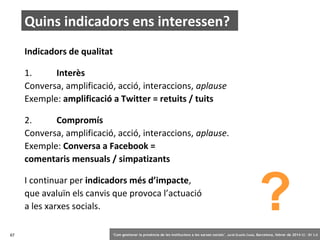 Quins indicadors ens interessen?
Indicadors de qualitat
1.
Interès
Conversa, amplificació, acció, interaccions, aplause
Exemple: amplificació a Twitter = retuits / tuits
2.
Compromís
Conversa, amplificació, acció, interaccions, aplause.
Exemple: Conversa a Facebook =
comentaris mensuals / simpatizants
I continuar per indicadors més d’impacte,
que avaluïn els canvis que provoca l’actuació
a les xarxes socials.
67

?

‘Com gestionar la presència de les institucions a les xarxes socials’ . Jordi Graells Costa. Barcelona, febrer de 2014 CC – BY 3.0

 