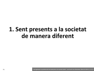 1. Sent presents a la societat
de manera diferent

73

‘Com gestionar la presència de les institucions a les xarxes socials’ . Jordi Graells Costa. Barcelona, febrer de 2014 CC – BY 3.0

 
