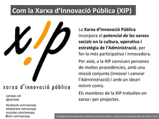 Com la Xarxa d’Innovació Pública (XIP)
La Xarxa d’Innovació Pública
incorpora el potencial de les xarxes
socials en la cultura, operativa i
estratègia de l’Administració, per
fer-la més participativa i innovadora.
Per això, a la XIP conviuen persones
de moltes procedències, amb una
missió conjunta (innovar i canviar
l’Administració) i amb un ideari
mínim comú.
xarxaip.cat
@xarxaip
facebook.com/xarxaip
slideshare.net/xarxaip
youtube.com/xarxaip
flickr.com/xarxaip
79

Els membres de la XIP treballen en
xarxa i per projectes.

‘Com gestionar la presència de les institucions a les xarxes socials’ . Jordi Graells Costa. Barcelona, febrer de 2014 CC – BY 3.0

 