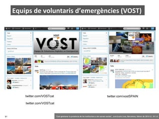 Equips de voluntaris d’emergències (VOST)

twitter.com/VOSTcat

twitter.com/vostSPAIN

twitter.com/VOSTcat

81

‘Com gestionar la presència de les institucions a les xarxes socials’ . Jordi Graells Costa. Barcelona, febrer de 2014 CC – BY 3.0

 
