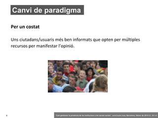 Canvi de paradigma
Per un costat
Uns ciutadans/usuaris més ben informats que opten per múltiples
recursos per manifestar l’opinió.

9

‘Com gestionar la presència de les institucions a les xarxes socials’ . Jordi Graells Costa. Barcelona, febrer de 2014 CC – BY 3.0

 