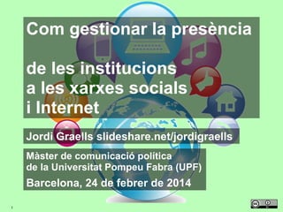 Com gestionar la presència
de les institucions
a les xarxes socials
i Internet
Jordi Graells slideshare.net/jordigraells
Màster de comunicació política
de la Universitat Pompeu Fabra (UPF)

Barcelona, 24 de febrer de 2014
1

 