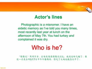 Actor’s lines
Photographic is a misnomer. I have an
eidetic memory as I’ve told you many times,
most recently last year at lunch on the
afternoon of May 7th. You had turkey and
complained it was dry.

Who is he?
“图像式”用词不当。应该是高清图像式记忆，我说过好几遍了，最
近一次是去年5月7日中午午餐期间，你吃了火鸡还抱怨太干了。

 