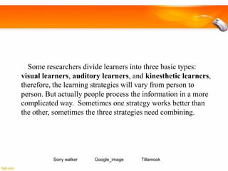 Some researchers divide learners into three basic types:
visual learners, auditory learners, and kinesthetic learners,
therefore, the learning strategies will vary from person to
person. But actually people process the information in a more
complicated way. Sometimes one strategy works better than
the other, sometimes the three strategies need combining.

Sony walker

Google_image

Tillamook

 