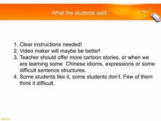 What the students said:

1. Clear instructions needed!
2. Video maker will maybe be better!
3. Teacher should offer more cartoon stories, or when we
are learning some Chinese idioms, expressions or some
difficult sentence structures.
4. Some students like it, some students don’t. Few of them
think it difficult.

 