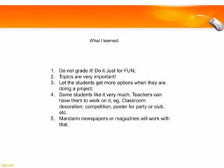 What I learned:

1. Do not grade it! Do it Just for FUN;
2. Topics are very important!
3. Let the students get more options when they are
doing a project;
4. Some students like it very much. Teachers can
have them to work on it, eg, Classroom
decoration, competition, poster for party or club,
etc.
5. Mandarin newspapers or magazines will work with
that.

 