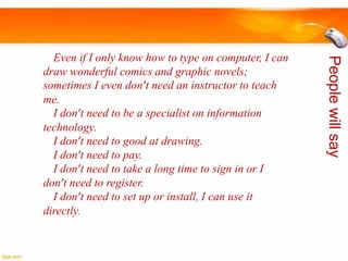 People will say

Even if I only know how to type on computer, I can
draw wonderful comics and graphic novels;
sometimes I even don’t need an instructor to teach
me.
I don’t need to be a specialist on information
technology.
I don’t need to good at drawing.
I don’t need to pay.
I don’t need to take a long time to sign in or I
don’t need to register.
I don’t need to set up or install, I can use it
directly.

 