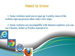 Need to know:
1. Some websites need you to sign up. Luckily, most of the
website sign-up process takes only a few steps.
2. Some websites are incompatible with Internet explorer; you can
use Chrome, Safari or Firefox instead of it.

 