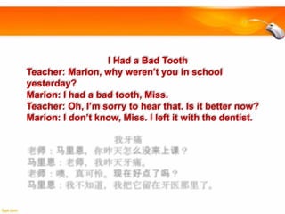 I Had a Bad Tooth
Teacher: Marion, why weren’t you in school
yesterday?
Marion: I had a bad tooth, Miss.
Teacher: Oh, I’m sorry to hear that. Is it better now?
Marion: I don’t know, Miss. I left it with the dentist.

 