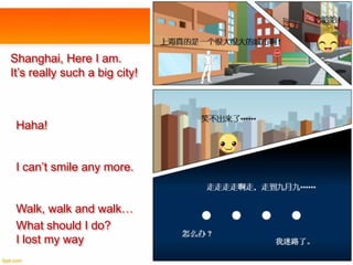 Shanghai, Here I am.
It’s really such a big city!

Haha!
I can’t smile any more.
Walk, walk and walk…
What should I do?
I lost my way

 