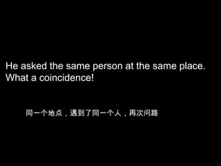 He asked the same person at the same place.
What a coincidence!

同一个地点，遇到了同一个人，再次问路

 