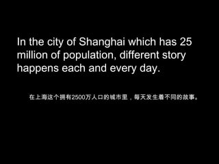 In the city of Shanghai which has 25
million of population, different story
happens each and every day.
在上海这个拥有2500万人口的城市里，每天发生着不同的故事。

 