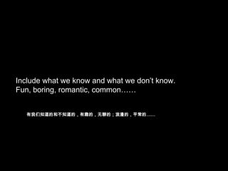 Include what we know and what we don’t know.
Fun, boring, romantic, common……
有我们知道的和不知道的，有趣的，无聊的；浪漫的，平常的……

 
