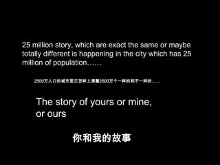 25 million story, which are exact the same or maybe
totally different is happening in the city which has 25
million of population……
2500万人口的城市里正怎样上演着2500万个一样的和不一样的……

The story of yours or mine,
or ours
你和我的故事

 