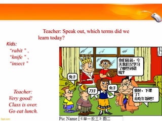 Teacher: Speak out, which terms did we
learn today?
Kids:
“rabit”,
“knife”,
“insect”

Teacher:
Very good!
Class is over.
Go eat lunch.

 