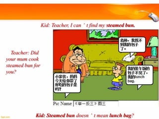 Kid: Teacher, I can’t find my steamed bun.

Teacher: Did
your mum cook
steamed bun for
you?

Kid: Steamed bun doesn’t mean lunch bag?

 