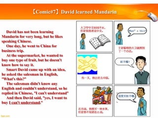 【Comic#7】David learned Mandarin

David has not been learning
Mandarin for very long, but he likes
speaking Chinese.
One day, he went to China for
business trip.
At the supermarket, he wanted to
buy one type of fruit, but he doesn’t
know how to say it.
Smart David came up with an idea,
he asked the salesman in English,
“What’s this?”
The salesman didn’t know any
English and couldn’t understand, so he
replied in Chinese, “I can’t understand”
And then David said, “yes, I want to
buy I can’t understand.”

 