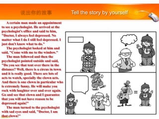 Tell the story by yourself
A certain man made an appointment
to see a psychologist. He arrived at the
psychologist's office and said to him,
"Doctor, I always feel depressed. No
matter what I do I still feel depressed. I
just don't know what to do."
The psychologist looked at him and
said, "Come with me to the window."
The man followed and then the
psychologist pointed outside and said,
"Do you see that tent over there in the
distance? Well, there is a circus in town
and it is really good. There are lots of
acts to watch, specially the clown acts.
And there is one clown in particular who
is extremely funny. He will make you
rock with laughter over and over again.
Go and see that clown and I guarantee
that you will not have reason to be
depressed again!"
The man turned to the psychologist
with sad eyes and said, "Doctor, I am
that clown!"

=

 