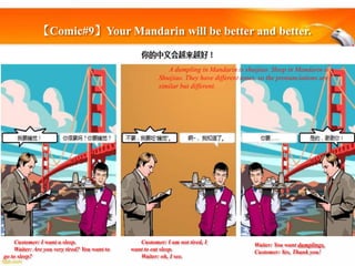【Comic#9】Your Mandarin will be better and better.

A dumpling in Mandarin is shuijiao. Sleep in Mandarin is
Shuijiao. They have different tones, so the pronunciations are
similar but different.

Customer: I want a sleep.
Waiter: Are you very tired? You want to
go to sleep?

Customer: I am not tired, I
want to eat sleep.
Waiter: oh, I see.

Waiter: You want dumplings.
Customer: Yes, Thank you!

 