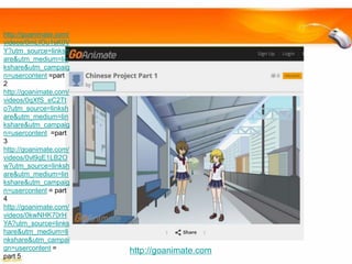 http://goanimate.com/
videos/0mLIOu1sK0V
Y?utm_source=linksh
are&utm_medium=lin
kshare&utm_campaig
n=usercontent =part
2
http://goanimate.com/
videos/0qXfS_eC2Tt
o?utm_source=linksh
are&utm_medium=lin
kshare&utm_campaig
n=usercontent =part
3
http://goanimate.com/
videos/0vl9qE1LB2O
w?utm_source=linksh
are&utm_medium=lin
kshare&utm_campaig
n=usercontent = part
4
http://goanimate.com/
videos/0kwNHK70rH
YA?utm_source=links
hare&utm_medium=li
nkshare&utm_campai
gn=usercontent =
part 5

http://goanimate.com

 