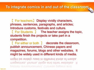 To integrate comics in and out of the classroom

【 For teachers】 Display vividly characters,
phrases, sentences, paragraphs, and articles;
Introduce customs, festivals and culture.
【 For Students 】 The teacher assigns the topic,
students finish the projects or take part in a
competition. 
【 For either or both 】 decorate the classroom,
publish announcement, Chinese papers and
magazines, forums, blogs and other websites. It
might be widely used in different kinds of media.

 
