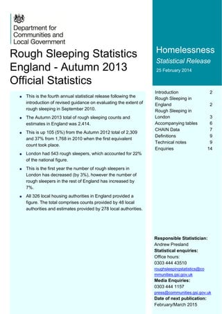 Introduction 2
Rough Sleeping in
England 2
Rough Sleeping in
London 3
Accompanying tables 6
CHAIN Data 7
Definitions 9
Technical notes 9
Enquiries 14
Homelessness
Statistical Release
25 February 2014
Responsible Statistician:
Andrew Presland
Statistical enquiries:
Office hours:
0303 444 43510
roughsleepingstatistics@co
mmunities.gsi.gov.uk
Media Enquiries:
0303 444 1157
press@communities.gsi.gov.uk
Date of next publication:
February/March 2015
Rough Sleeping Statistics
England - Autumn 2013
Official Statistics
 This is the fourth annual statistical release following the
introduction of revised guidance on evaluating the extent of
rough sleeping in September 2010.
 The Autumn 2013 total of rough sleeping counts and
estimates in England was 2,414.
 This is up 105 (5%) from the Autumn 2012 total of 2,309
and 37% from 1,768 in 2010 when the first equivalent
count took place.
 London had 543 rough sleepers, which accounted for 22%
of the national figure.
 This is the first year the number of rough sleepers in
London has decreased (by 3%), however the number of
rough sleepers in the rest of England has increased by
7%.
 All 326 local housing authorities in England provided a
figure. The total comprises counts provided by 48 local
authorities and estimates provided by 278 local authorities.
 