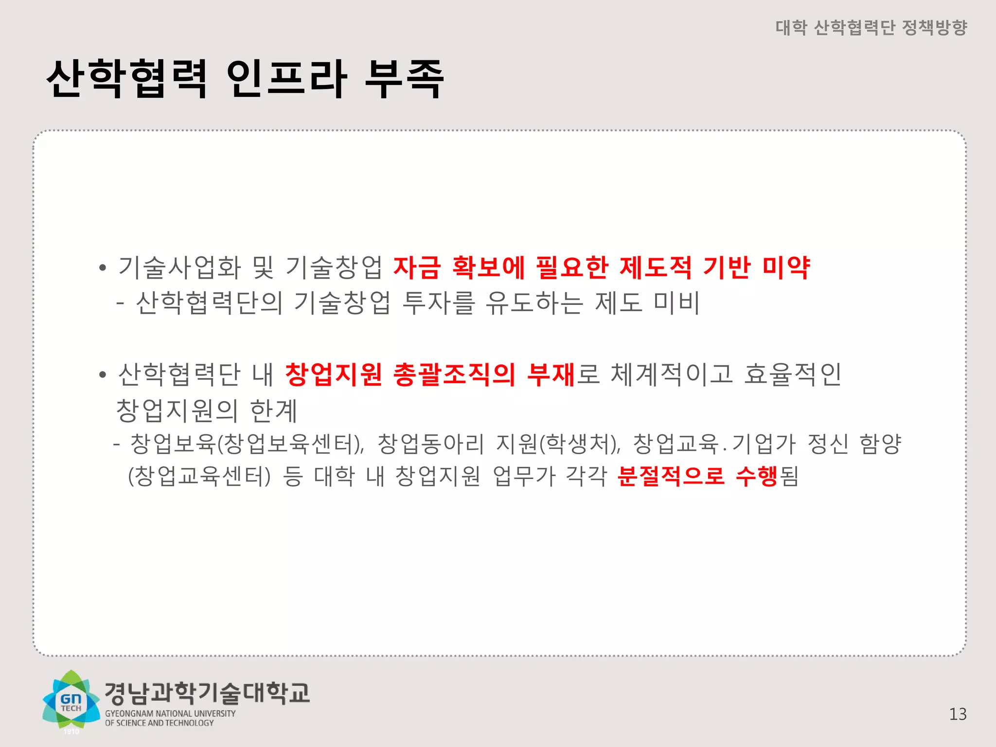 대학 산학협력단 정책방향

산학협력 인프라 부족

• 기술사업화 및 기술창업 자금 확보에 필요한 제도적 기반 미약
- 산학협력단의 기술창업 투자를 유도하는 제도 미비
• 산학협력단 내 창업지원 총괄조직의 부재로 체계적이고 효율적인
창업지원의 한계
- 창업보육(창업보육센터), 창업동아리 지원(학생처), 창업교육․기업가 정신 함양
(창업교육센터) 등 대학 내 창업지원 업무가 각각 분절적으로 수행됨

13

 