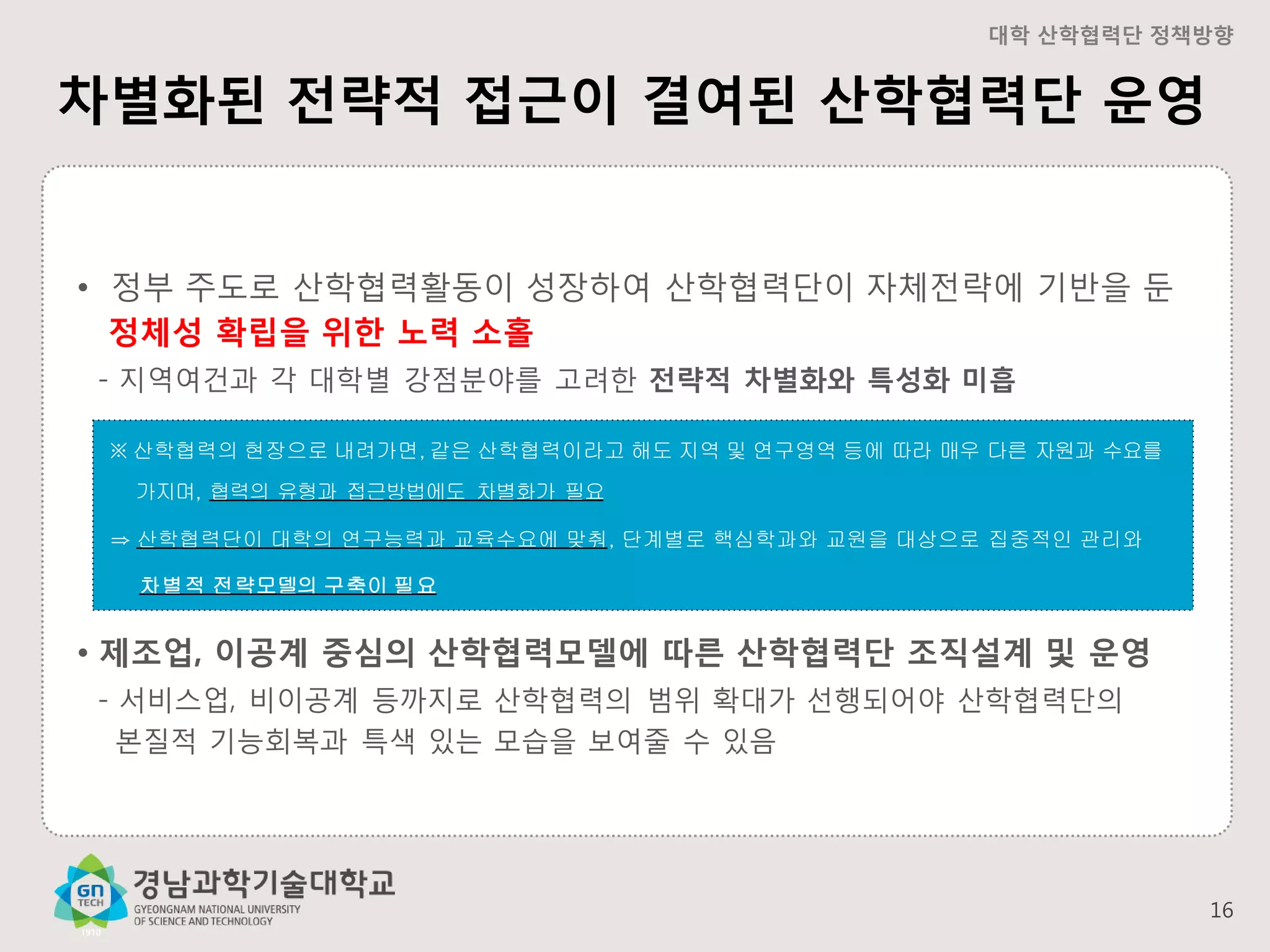 대학 산학협력단 정책방향

차별화된 전략적 접근이 결여된 산학협력단 운영

• 정부 주도로 산학협력활동이 성장하여 산학협력단이 자체전략에 기반을 둔
정체성 확립을 위한 노력 소홀
- 지역여건과 각 대학별 강점분야를 고려한 전략적 차별화와 특성화 미흡
※ 산학협력의 현장으로 내려가면, 같은 산학협력이라고 해도 지역 및 연구영역 등에 따라 매우 다른 자원과 수요를
가지며, 협력의 유형과 접근방법에도 차별화가 필요
⇒ 산학협력단이 대학의 연구능력과 교육수요에 맞춰, 단계별로 핵심학과와 교원을 대상으로 집중적인 관리와

차별적 전략모델의 구축이 필요

• 제조업, 이공계 중심의 산학협력모델에 따른 산학협력단 조직설계 및 운영
- 서비스업, 비이공계 등까지로 산학협력의 범위 확대가 선행되어야 산학협력단의
본질적 기능회복과 특색 있는 모습을 보여줄 수 있음

16

 