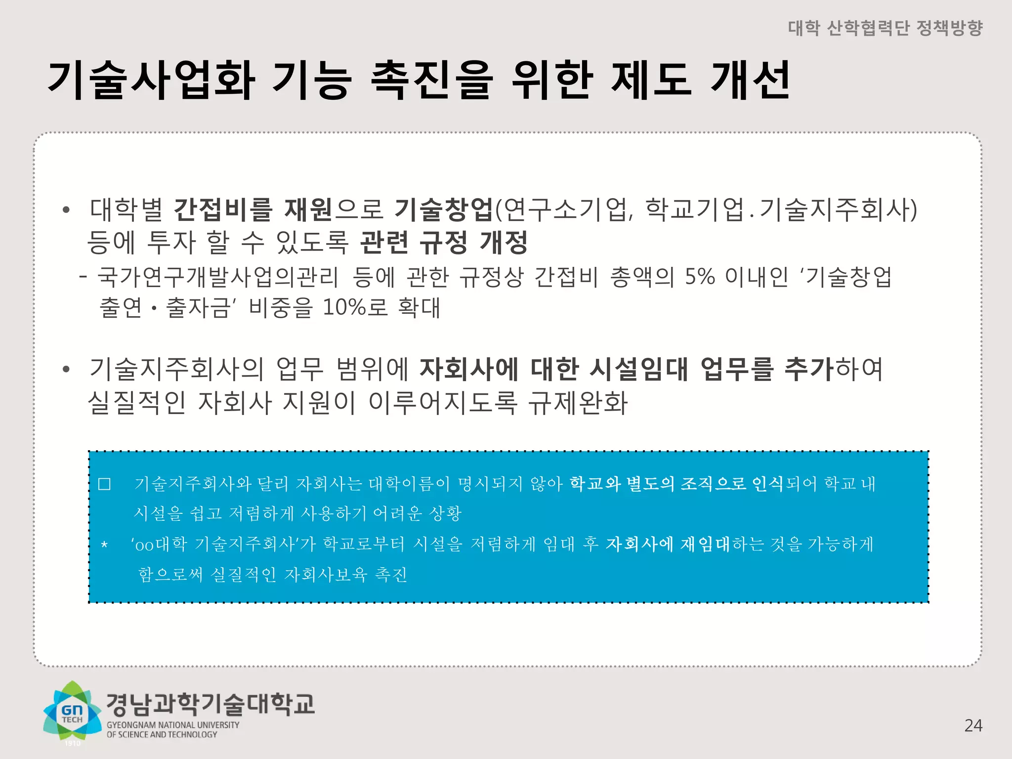 대학 산학협력단 정책방향

기술사업화 기능 촉진을 위한 제도 개선
• 대학별 간접비를 재원으로 기술창업(연구소기업, 학교기업․기술지주회사)
등에 투자 할 수 있도록 관련 규정 개정
- 국가연구개발사업의관리 등에 관한 규정상 간접비 총액의 5% 이내인 ‘기술창업
출연ㆍ출자금’ 비중을 10%로 확대

• 기술지주회사의 업무 범위에 자회사에 대한 시설임대 업무를 추가하여
실질적인 자회사 지원이 이루어지도록 규제완화
󰋼

기술지주회사와 달리 자회사는 대학이름이 명시되지 않아 학교와 별도의 조직으로 인식되어 학교 내
시설을 쉽고 저렴하게 사용하기 어려운 상황

＊

‘oo대학 기술지주회사’가 학교로부터 시설을 저렴하게 임대 후 자회사에 재임대하는 것을 가능하게
함으로써 실질적인 자회사보육 촉진

24

 
