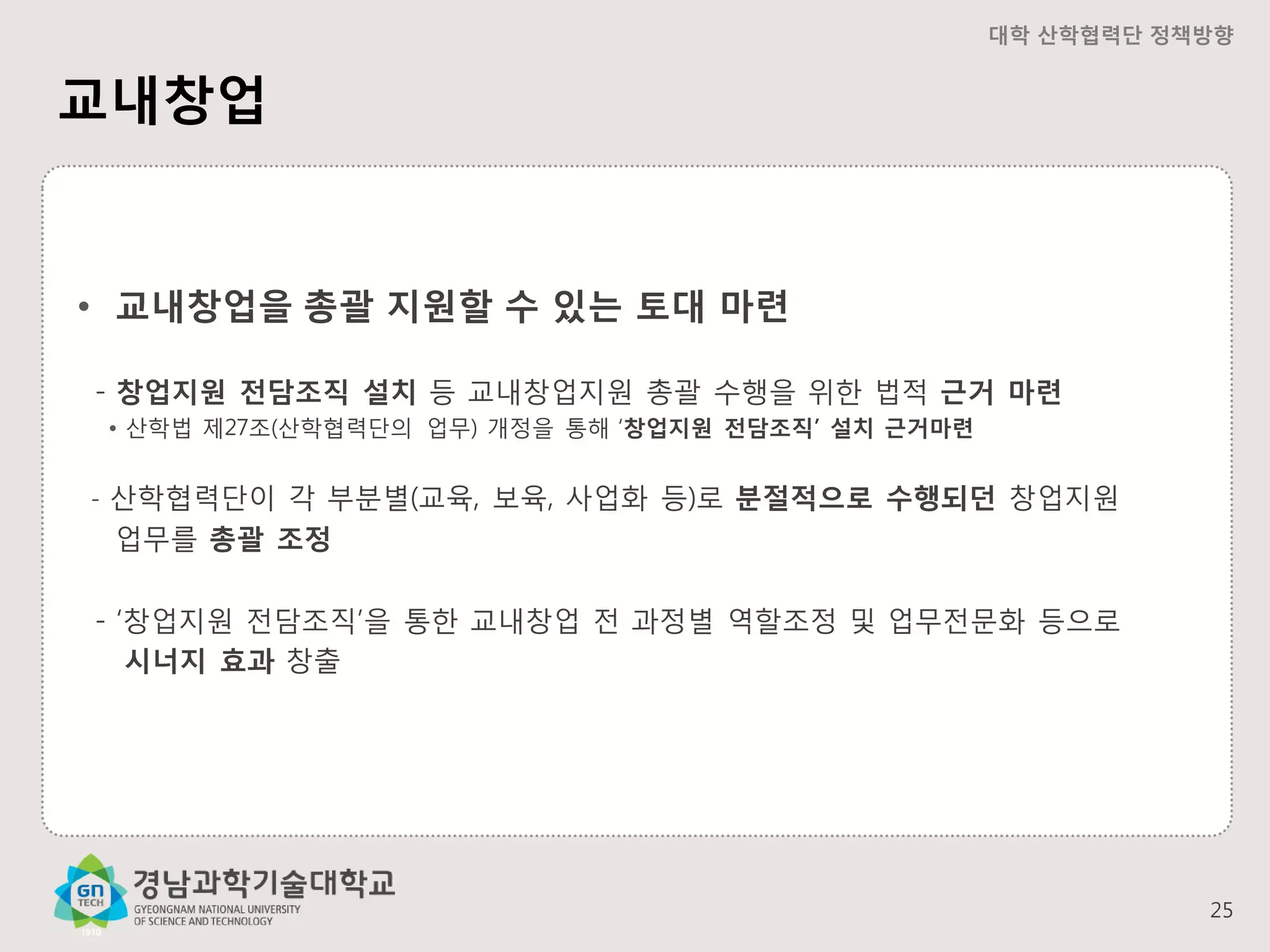 대학 산학협력단 정책방향

교내창업

• 교내창업을 총괄 지원할 수 있는 토대 마련
- 창업지원 전담조직 설치 등 교내창업지원 총괄 수행을 위한 법적 근거 마련
• 산학법 제27조(산학협력단의 업무) 개정을 통해 ‘창업지원 전담조직’ 설치 근거마련
-

산학협력단이 각 부분별(교육, 보육, 사업화 등)로 분절적으로 수행되던 창업지원
업무를 총괄 조정

- ‘창업지원 전담조직’을 통한 교내창업 전 과정별 역할조정 및 업무전문화 등으로
시너지 효과 창출

25

 