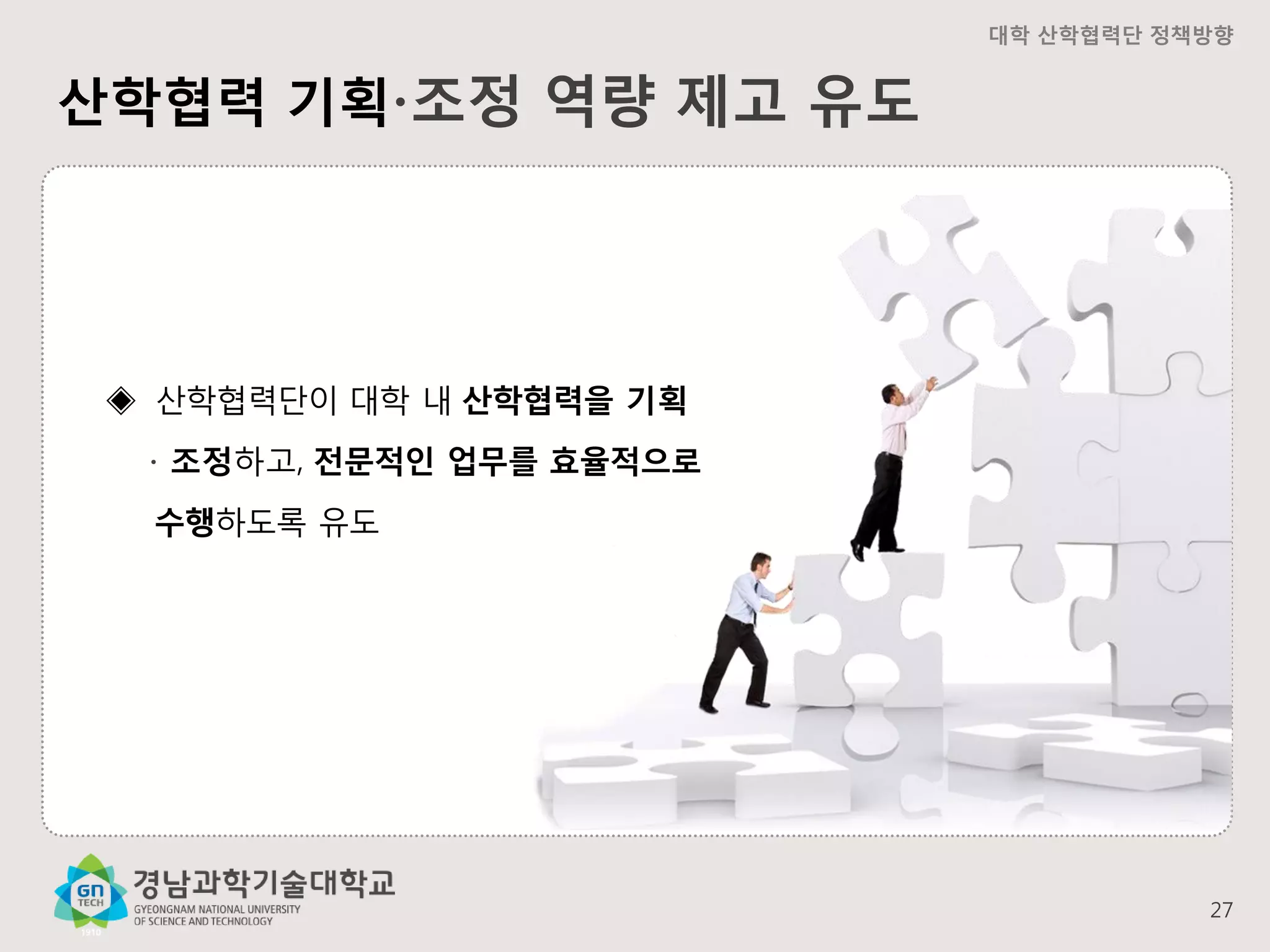 대학 산학협력단 정책방향

산학협력 기획∙조정 역량 제고 유도

◈ 산학협력단이 대학 내 산학협력을 기획
∙ 조정하고, 전문적인 업무를 효율적으로
수행하도록 유도

27

 