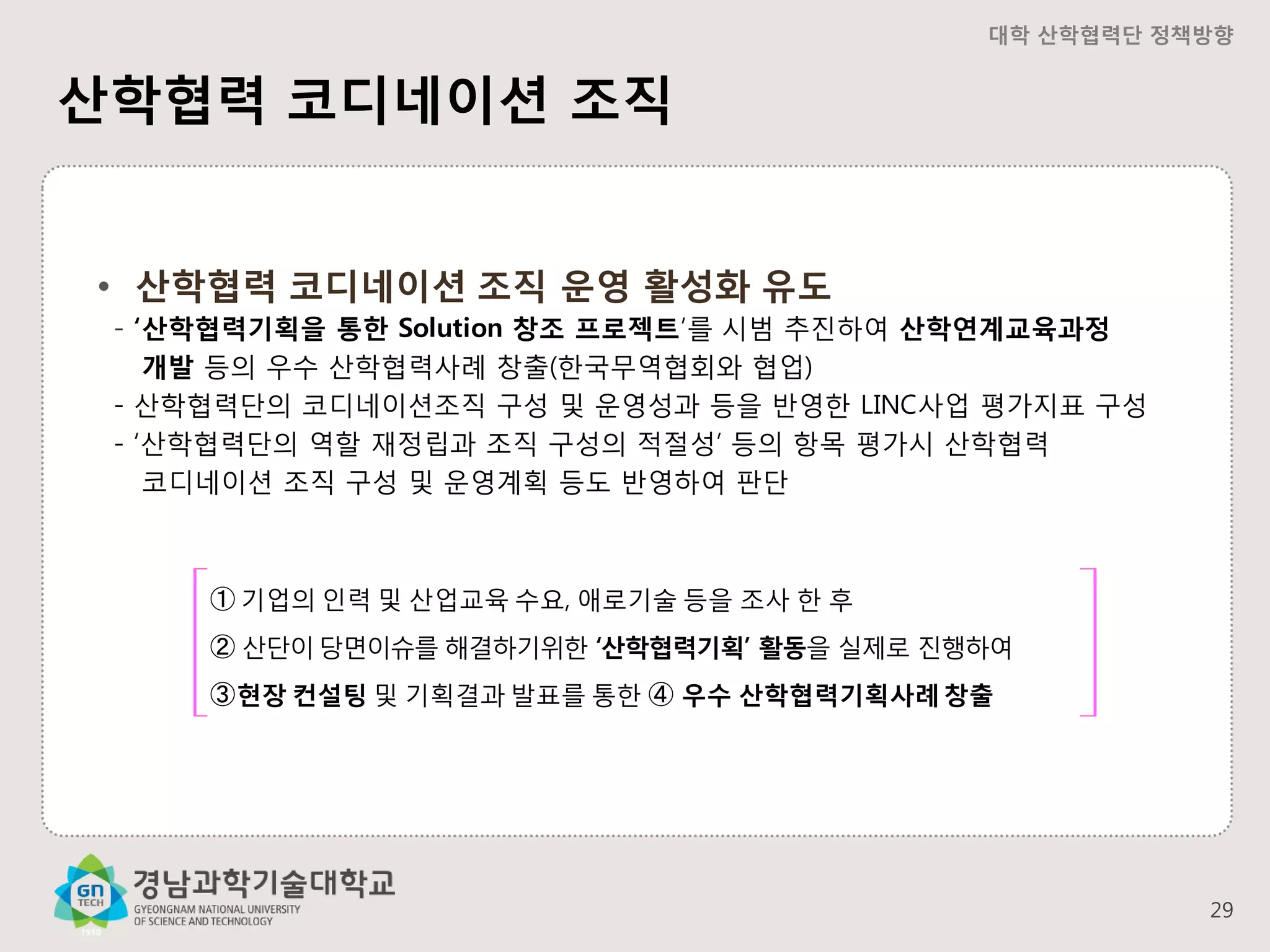 대학 산학협력단 정책방향

산학협력 코디네이션 조직
• 산학협력 코디네이션 조직 운영 활성화 유도
- ‘산학협력기획을 통한 Solution 창조 프로젝트’를 시범 추진하여 산학연계교육과정
개발 등의 우수 산학협력사례 창출(한국무역협회와 협업)
- 산학협력단의 코디네이션조직 구성 및 운영성과 등을 반영한 LINC사업 평가지표 구성
- ‘산학협력단의 역할 재정립과 조직 구성의 적절성’ 등의 항목 평가시 산학협력
코디네이션 조직 구성 및 운영계획 등도 반영하여 판단

➀ 기업의 인력 및 산업교육 수요, 애로기술 등을 조사 한 후
➁ 산단이 당면이슈를 해결하기위한 ‘산학협력기획’ 활동을 실제로 진행하여

➂ 현장 컨설팅 및 기획결과 발표를 통한 ➃ 우수 산학협력기획사례 창출

29

 