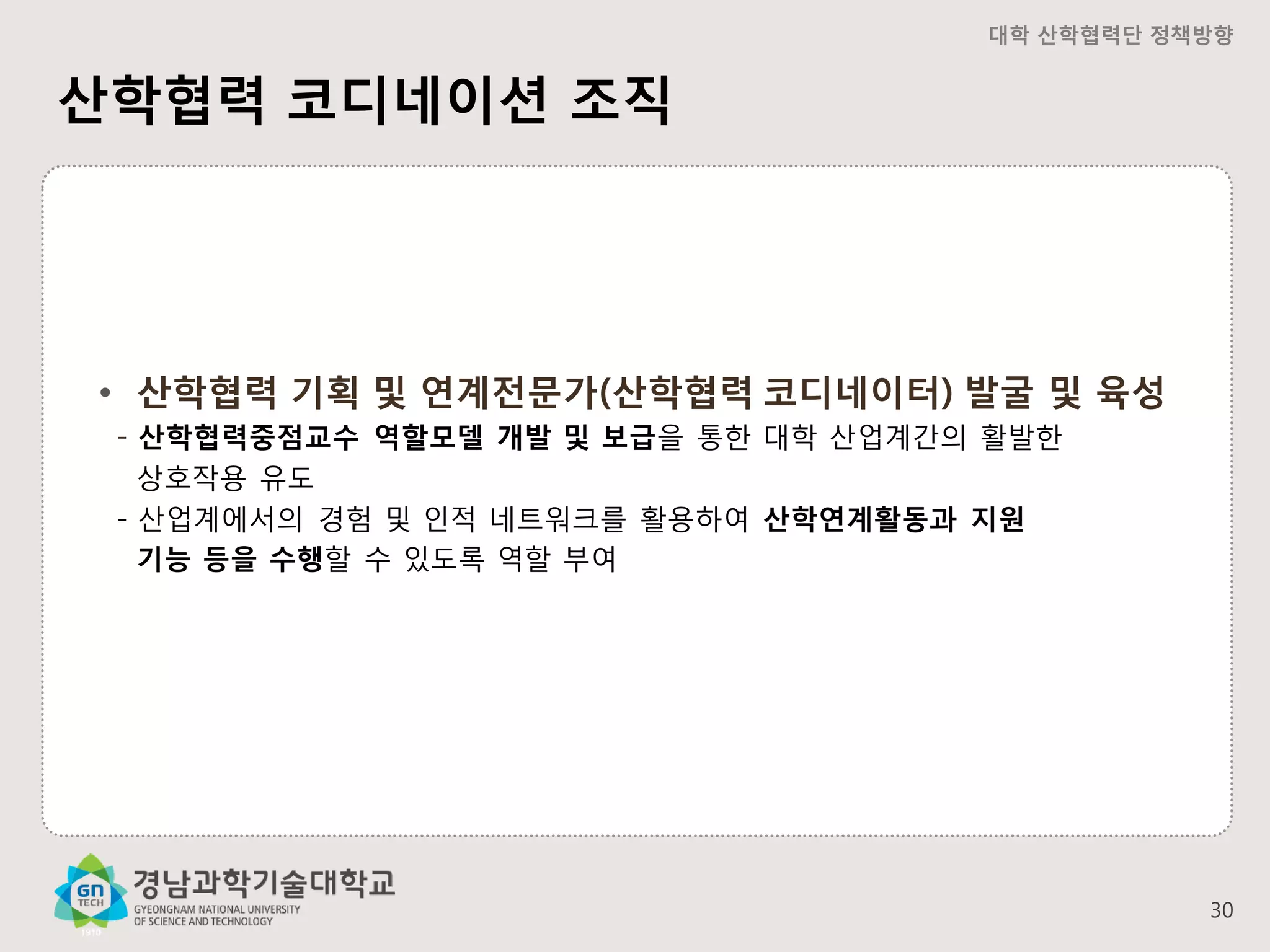 대학 산학협력단 정책방향

산학협력 코디네이션 조직

• 산학협력 기획 및 연계전문가(산학협력 코디네이터) 발굴 및 육성
- 산학협력중점교수 역할모델 개발 및 보급을 통한 대학 산업계간의 활발한
상호작용 유도
- 산업계에서의 경험 및 인적 네트워크를 활용하여 산학연계활동과 지원
기능 등을 수행할 수 있도록 역할 부여

30

 