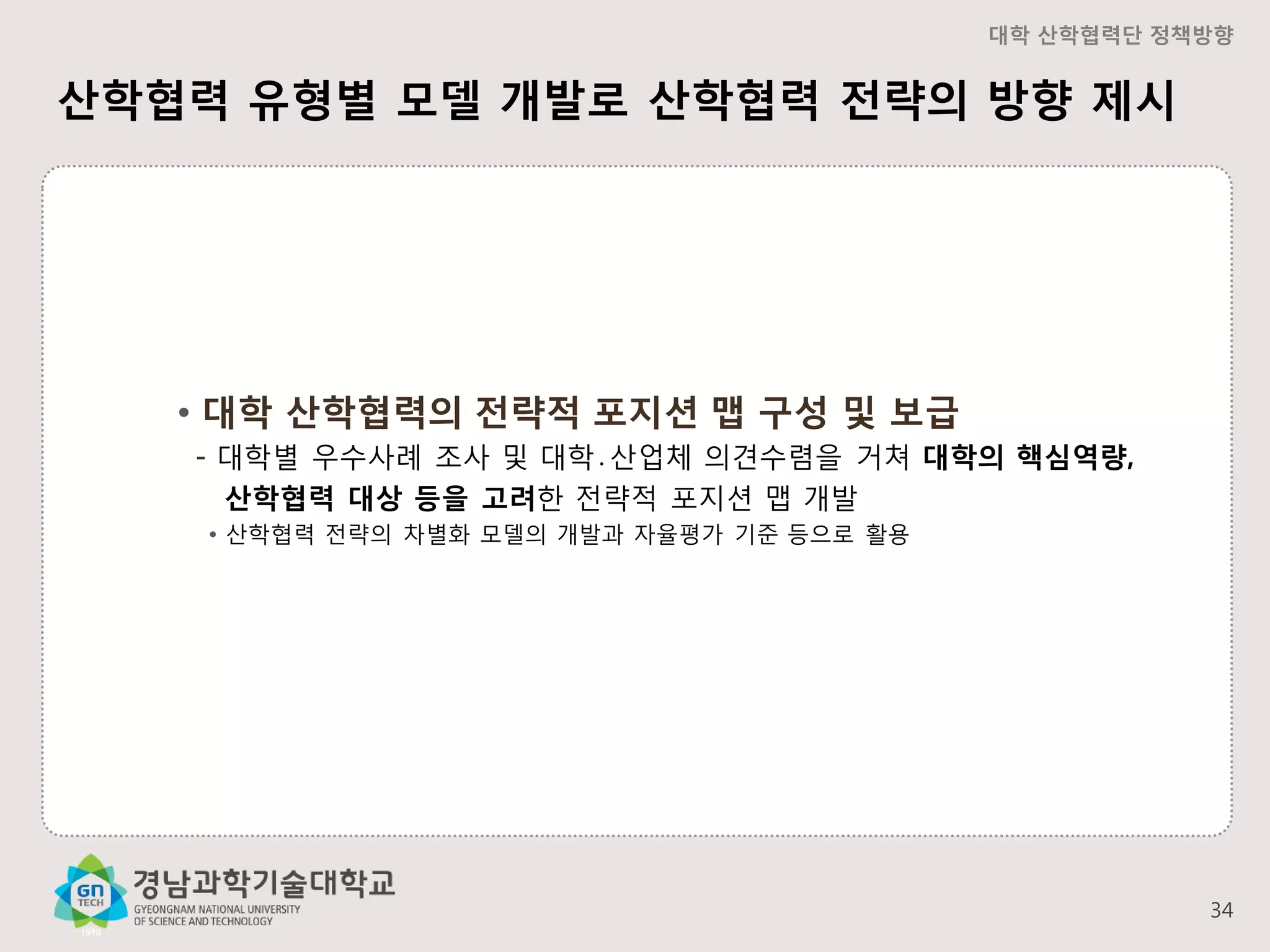 대학 산학협력단 정책방향

산학협력 유형별 모델 개발로 산학협력 전략의 방향 제시

• 대학 산학협력의 전략적 포지션 맵 구성 및 보급
- 대학별 우수사례 조사 및 대학․산업체 의견수렴을 거쳐 대학의 핵심역량,
산학협력 대상 등을 고려한 전략적 포지션 맵 개발
• 산학협력 전략의 차별화 모델의 개발과 자율평가 기준 등으로 활용

34

 