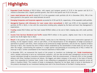 Highlights



Loans rated between AA and B totaled 87.1% of the expanded credit portfolio (81.4% in December 2012). 99% of the
loans granted in the quarter were rated between AA and B.



Emerging Companies and Corporate segments accounted for 47.0% and 52.2%, respectively, of the expanded credit portfolio.



Managerial Expense with Allowance for Loan Losses (ALL) (annualized) in 4Q13 was 0.95% of the expanded credit
portfolio (0.75% in 3Q13), in line with the conservative lending policy adopted by the Bank and lower than Management’s
expectations.



Funding totaled R$3.9 billion and Free Cash totaled R$758.0 million at the end of 4Q13, keeping step with credit portfolio
growth.



Income from Services Rendered and Tariffs totaled R$9.9 million in the quarter, slightly lower than in the previous
quarter but 42.8% higher than in 4Q12.



Result in the quarter was a loss of R$10.0 million, mainly due to the following: (i) the more conservative approach to
lending, (ii) the negative impact, with no cash effect, of the discontinuance of the designation of hedge accounting of
operations to protect cash flows, which continue to be protected by hedge operations, and (iii) the ALL expense of Banco
Intercap in 4Q13, that reached the limit of R$6.0 million established by the shareholders of both banks for the first year
after the merger, concentrating this expense in a single quarter and generating an accounting loss of R$2.3 million for
Intercap in 4Q13, further consolidated to the financial statements of Banco BI&P.



4

Expanded Credit Portfolio of R$3.9 billion, with organic and inorganic growth of 15.3% in the quarter and 26.1% in
relation to December 2012. Organic portfolio growth, was 9.0% in the quarter and 19.2% in the year.

In November 2013, we announced the launch of the project to transform our brokerage arm, Guide Investimentos,
which, besides continuing to serve our institutional customers, will now also provide asset management services for high
income individuals through an innovative investment platform. With the announcement, in February 2014, of the strategic
alliance with Omar Camargo Corretora de Valores, the biggest and oldest company in the sector in the state of Paraná,
apart from expanding its customer base, Guide is also embarking on geographical and operational expansion across all
states in Southern Brazil. The creation of Guide is strategically important for the Bank, both in terms of distribution of
the products developed by our investment banking team and in the diversification of the Bank’s funding sources.

 