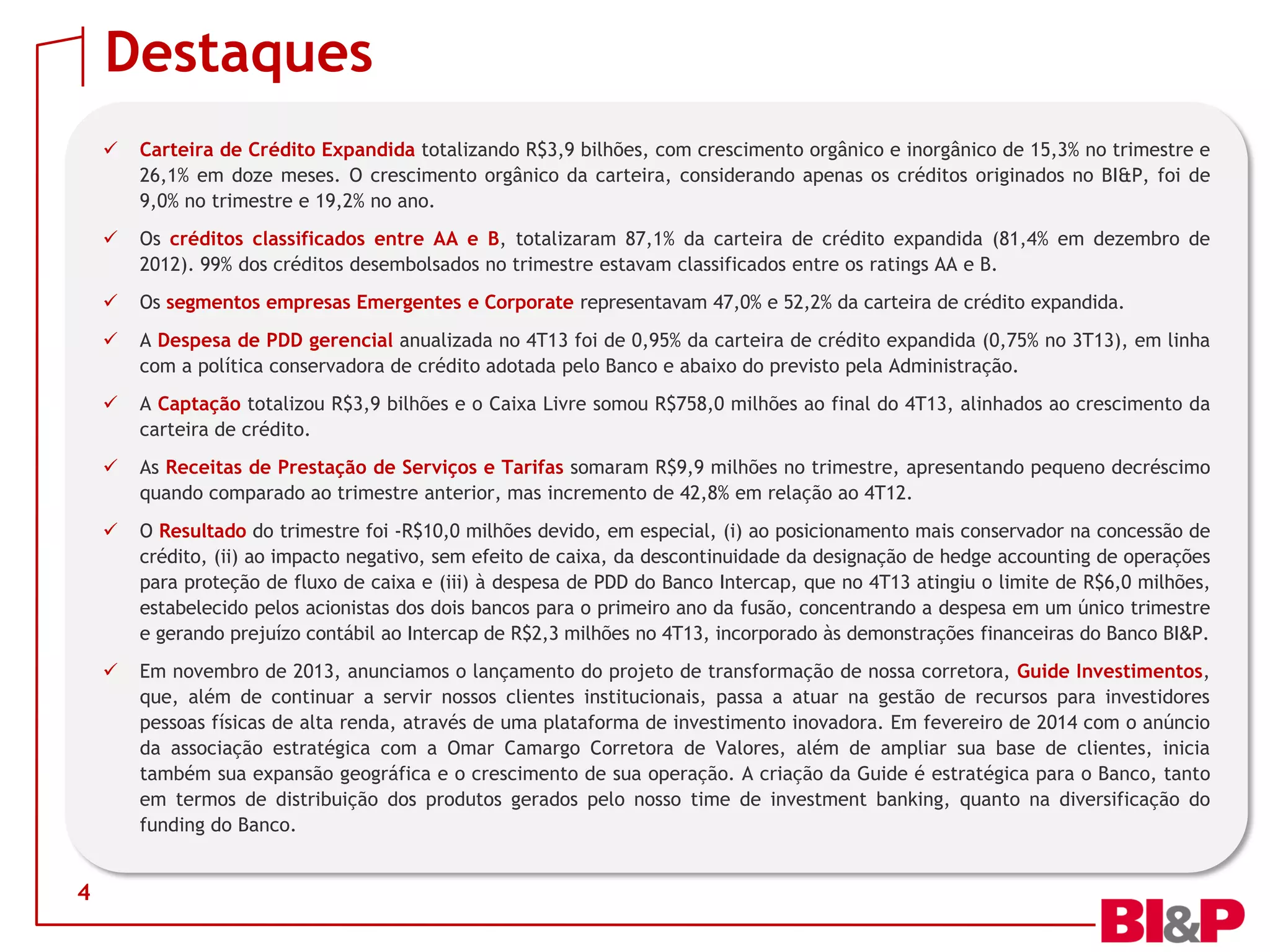 Destaques




Os créditos classificados entre AA e B, totalizaram 87,1% da carteira de crédito expandida (81,4% em dezembro de
2012). 99% dos créditos desembolsados no trimestre estavam classificados entre os ratings AA e B.



Os segmentos empresas Emergentes e Corporate representavam 47,0% e 52,2% da carteira de crédito expandida.



A Despesa de PDD gerencial anualizada no 4T13 foi de 0,95% da carteira de crédito expandida (0,75% no 3T13), em linha
com a política conservadora de crédito adotada pelo Banco e abaixo do previsto pela Administração.



A Captação totalizou R$3,9 bilhões e o Caixa Livre somou R$758,0 milhões ao final do 4T13, alinhados ao crescimento da
carteira de crédito.



As Receitas de Prestação de Serviços e Tarifas somaram R$9,9 milhões no trimestre, apresentando pequeno decréscimo
quando comparado ao trimestre anterior, mas incremento de 42,8% em relação ao 4T12.



O Resultado do trimestre foi -R$10,0 milhões devido, em especial, (i) ao posicionamento mais conservador na concessão de
crédito, (ii) ao impacto negativo, sem efeito de caixa, da descontinuidade da designação de hedge accounting de operações
para proteção de fluxo de caixa e (iii) à despesa de PDD do Banco Intercap, que no 4T13 atingiu o limite de R$6,0 milhões,
estabelecido pelos acionistas dos dois bancos para o primeiro ano da fusão, concentrando a despesa em um único trimestre
e gerando prejuízo contábil ao Intercap de R$2,3 milhões no 4T13, incorporado às demonstrações financeiras do Banco BI&P.



4

Carteira de Crédito Expandida totalizando R$3,9 bilhões, com crescimento orgânico e inorgânico de 15,3% no trimestre e
26,1% em doze meses. O crescimento orgânico da carteira, considerando apenas os créditos originados no BI&P, foi de
9,0% no trimestre e 19,2% no ano.

Em novembro de 2013, anunciamos o lançamento do projeto de transformação de nossa corretora, Guide Investimentos,
que, além de continuar a servir nossos clientes institucionais, passa a atuar na gestão de recursos para investidores
pessoas físicas de alta renda, através de uma plataforma de investimento inovadora. Em fevereiro de 2014 com o anúncio
da associação estratégica com a Omar Camargo Corretora de Valores, além de ampliar sua base de clientes, inicia
também sua expansão geográfica e o crescimento de sua operação. A criação da Guide é estratégica para o Banco, tanto
em termos de distribuição dos produtos gerados pelo nosso time de investment banking, quanto na diversificação do
funding do Banco.

 