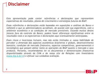 Disclaimer
Esta apresentação pode conter referências e declarações que representem
expectativas de resultados, planos de crescimento e estratégias futuras do BI&P.
Essas referências e declarações estão baseadas em suposições e análises do Banco e
refletem o que os administradores acreditam, de acordo com sua experiência, com o
ambiente econômico e as condições de mercado previsíveis. Estando muitos destes
fatores fora do controle do Banco, podem haver diferenças significativas entre os
resultados reais e as expectativas e declarações aqui eventualmente antecipadas.
Esses riscos e incertezas incluem, mas não estão limitados a: nossa habilidade de
perceber a dimensão dos aspectos econômicos brasileiros e globais, desenvolvimento
bancário, condições de mercado financeiro, aspectos competitivos, governamentais e
tecnológicos que possam afetar tanto as operações do BI&P quanto o mercado e seus
produtos. Portanto, recomendamos ler os documentos e demonstrações financeiras
disponibilizados através da CVM e de nosso site de Relações com Investidores
(www.bip.b.br/ri) e efetuar sua cuidadosa avaliação.

2

 