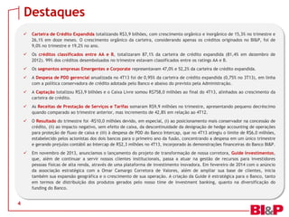 Destaques




Os créditos classificados entre AA e B, totalizaram 87,1% da carteira de crédito expandida (81,4% em dezembro de
2012). 99% dos créditos desembolsados no trimestre estavam classificados entre os ratings AA e B.



Os segmentos empresas Emergentes e Corporate representavam 47,0% e 52,2% da carteira de crédito expandida.



A Despesa de PDD gerencial anualizada no 4T13 foi de 0,95% da carteira de crédito expandida (0,75% no 3T13), em linha
com a política conservadora de crédito adotada pelo Banco e abaixo do previsto pela Administração.



A Captação totalizou R$3,9 bilhões e o Caixa Livre somou R$758,0 milhões ao final do 4T13, alinhados ao crescimento da
carteira de crédito.



As Receitas de Prestação de Serviços e Tarifas somaram R$9,9 milhões no trimestre, apresentando pequeno decréscimo
quando comparado ao trimestre anterior, mas incremento de 42,8% em relação ao 4T12.



O Resultado do trimestre foi -R$10,0 milhões devido, em especial, (i) ao posicionamento mais conservador na concessão de
crédito, (ii) ao impacto negativo, sem efeito de caixa, da descontinuidade da designação de hedge accounting de operações
para proteção de fluxo de caixa e (iii) à despesa de PDD do Banco Intercap, que no 4T13 atingiu o limite de R$6,0 milhões,
estabelecido pelos acionistas dos dois bancos para o primeiro ano da fusão, concentrando a despesa em um único trimestre
e gerando prejuízo contábil ao Intercap de R$2,3 milhões no 4T13, incorporado às demonstrações financeiras do Banco BI&P.



4

Carteira de Crédito Expandida totalizando R$3,9 bilhões, com crescimento orgânico e inorgânico de 15,3% no trimestre e
26,1% em doze meses. O crescimento orgânico da carteira, considerando apenas os créditos originados no BI&P, foi de
9,0% no trimestre e 19,2% no ano.

Em novembro de 2013, anunciamos o lançamento do projeto de transformação de nossa corretora, Guide Investimentos,
que, além de continuar a servir nossos clientes institucionais, passa a atuar na gestão de recursos para investidores
pessoas físicas de alta renda, através de uma plataforma de investimento inovadora. Em fevereiro de 2014 com o anúncio
da associação estratégica com a Omar Camargo Corretora de Valores, além de ampliar sua base de clientes, inicia
também sua expansão geográfica e o crescimento de sua operação. A criação da Guide é estratégica para o Banco, tanto
em termos de distribuição dos produtos gerados pelo nosso time de investment banking, quanto na diversificação do
funding do Banco.

 