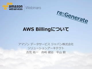 © 2012 Amazon.com, Inc. and its affiliates. All rights reserved. May not be copied, modified or distributed in whole or in part without the express consent of Amazon.com, Inc.
AWS  Billingについて
アマゾン  データサービス  ジャパン株式会社
ソリューションアーキテクト
吉荒  祐⼀一 　⾈舟崎  健治 　平⼭山  毅 　
re:Generate
 