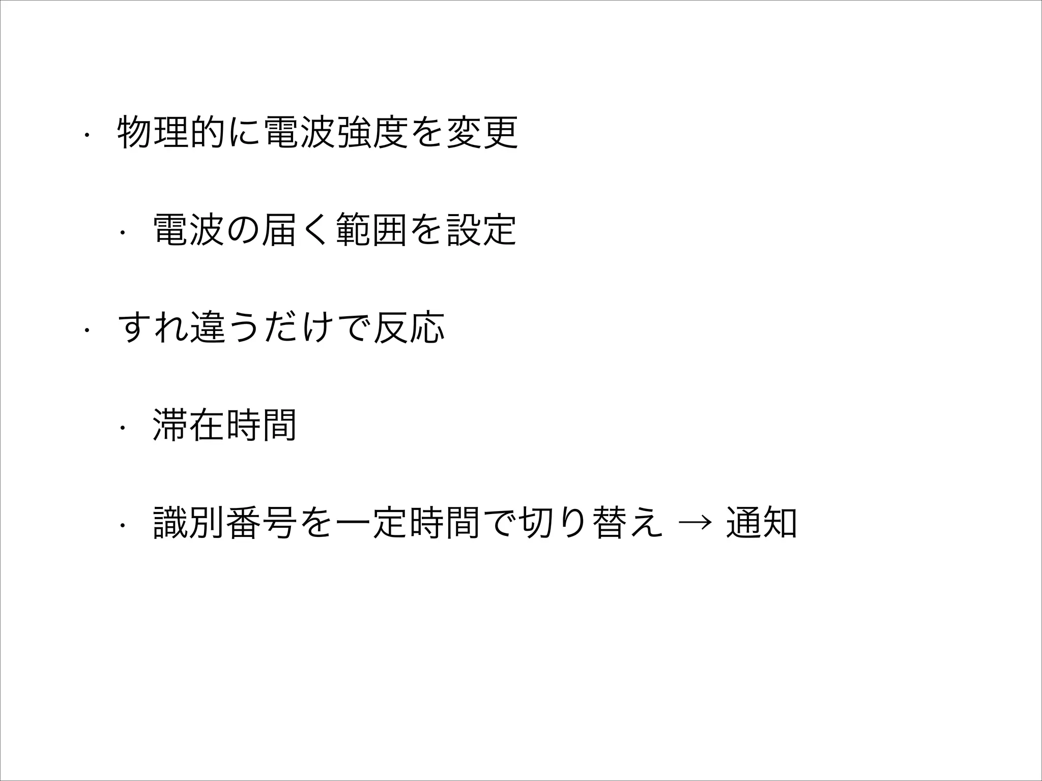 •

物理的に電波強度を変更
•

•

電波の届く範囲を設定

すれ違うだけで反応
•

滞在時間

•

識別番号を一定時間で切り替え → 通知

 
