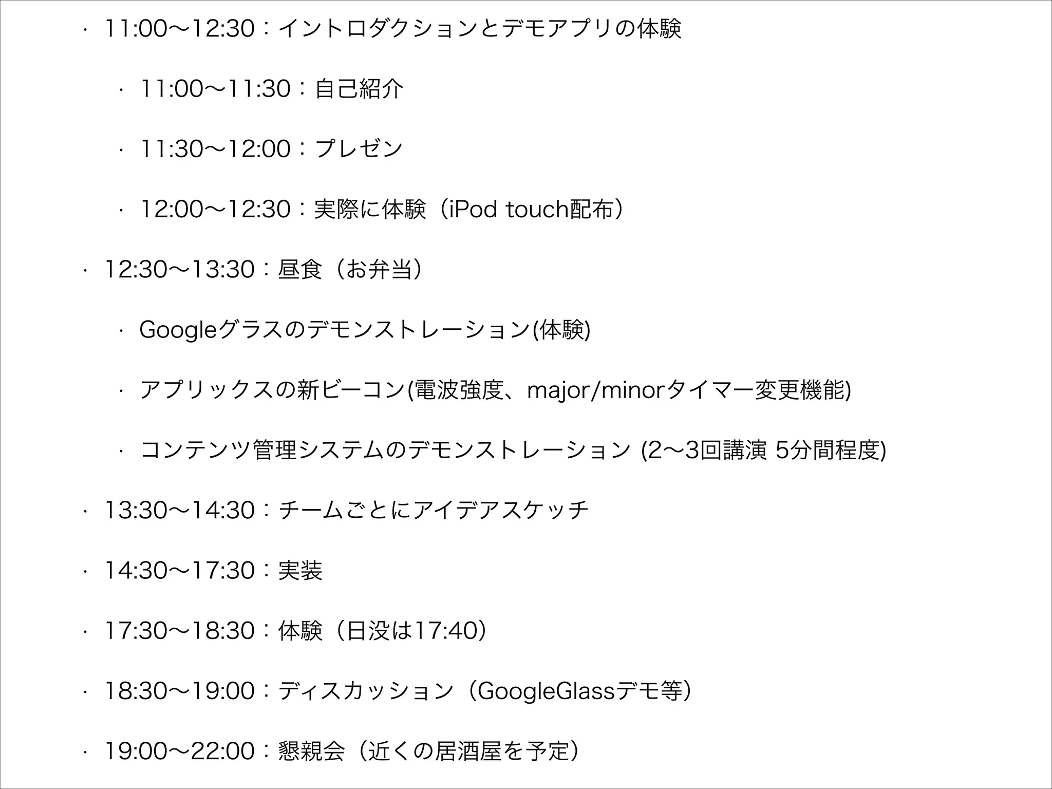 •

11:00∼12:30：イントロダクションとデモアプリの体験
•

•

11:30∼12:00：プレゼン

•

•

11:00∼11:30：自己紹介

12:00∼12:30：実際に体験（iPod touch配布）

12:30∼13:30：昼食（お弁当）
•

Googleグラスのデモンストレーション(体験)

•

コンテンツ管理システムのデモンストレーション (2∼3回講演 5分間程度)

•

13:30∼14:30：チームごとにアイデアスケッチ

•

14:30∼17:30：実装

•

17:30∼18:30：体験（日没は17:40）

•

18:30∼19:00：ディスカッション（GoogleGlassデモ等）

•

19:00∼22:00：懇親会（近くの居酒屋を予定）

 
