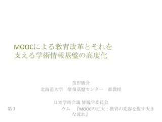 MOOCによる教育改革とそれを
支える学術情報基盤の高度化

重田勝介
北海道大学 情報基盤センター 准教授

第7

日本学術会議 情報学委員会
ウム 『MOOCの拡大：教育の変容を促す大き
な流れ』

 