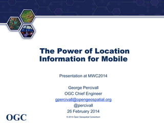 ®

The Power of Location
Information for Mobile
Presentation at MWC2014
George Percivall
OGC Chief Engineer
gpercivall@opengeospatial.org
@percivall
26 February 2014

OGC

© 2014 Open Geospatial Consortium

 